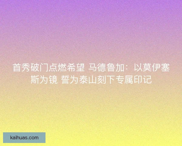 首秀破门点燃希望 马德鲁加：以莫伊塞斯为镜 誓为泰山刻下专属印记