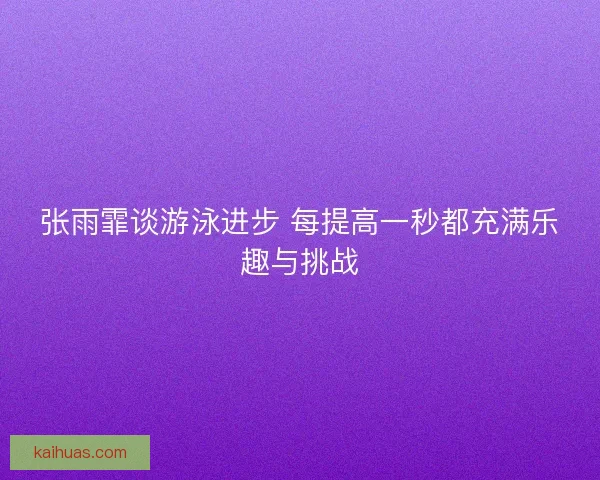 张雨霏谈游泳进步 每提高一秒都充满乐趣与挑战
