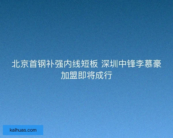 北京首钢补强内线短板 深圳中锋李慕豪加盟即将成行