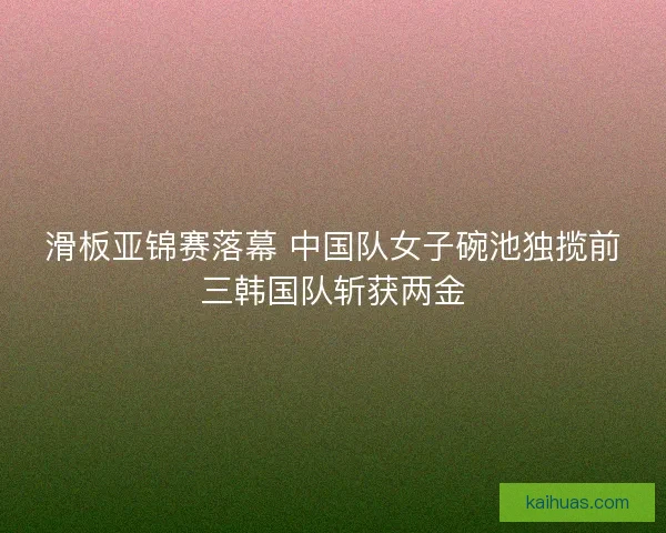 滑板亚锦赛落幕 中国队女子碗池独揽前三韩国队斩获两金